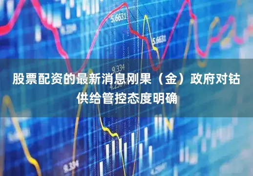 股票配资的最新消息刚果（金）政府对钴供给管控态度明确